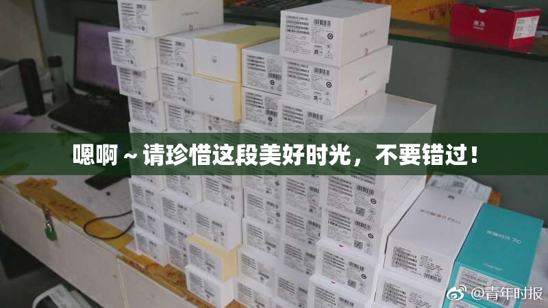 嗯啊～请珍惜这段美好时光，不要错过！