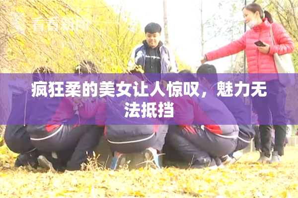 疯狂柔的美女让人惊叹，魅力无法抵挡