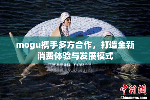 mogu携手多方合作，打造全新消费体验与发展模式