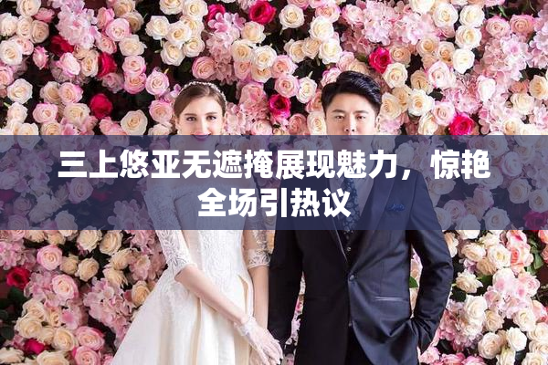 三上悠亚无遮掩展现魅力，惊艳全场引热议