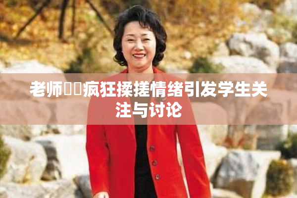 老师❌‌疯狂揉搓情绪引发学生关注与讨论