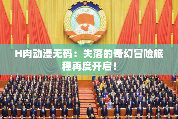 H肉动漫无码：失落的奇幻冒险旅程再度开启！