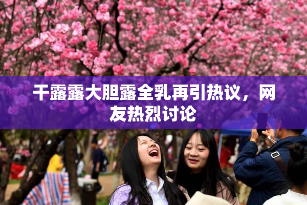 干露露大胆露全乳再引热议，网友热烈讨论