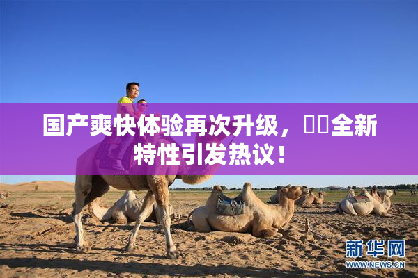 国产爽快体验再次升级，❌‌全新特性引发热议！