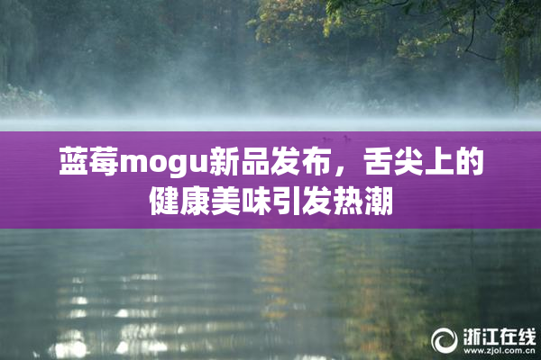 蓝莓mogu新品发布，舌尖上的健康美味引发热潮