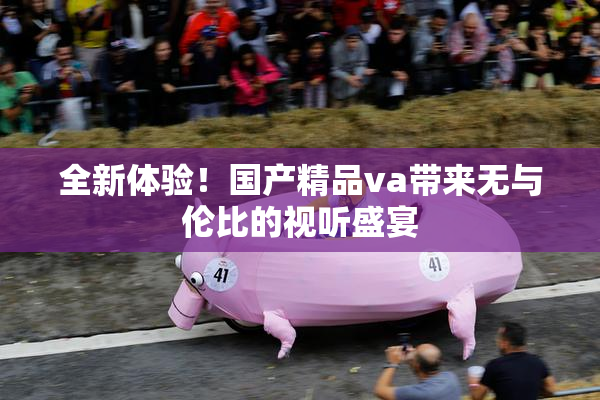 全新体验！国产精品va带来无与伦比的视听盛宴