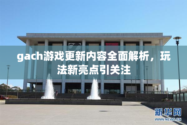 gach游戏更新内容全面解析，玩法新亮点引关注