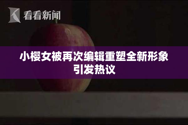 小樱女被再次编辑重塑全新形象引发热议