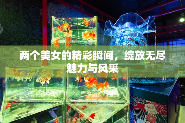 两个美女的精彩瞬间，绽放无尽魅力与风采