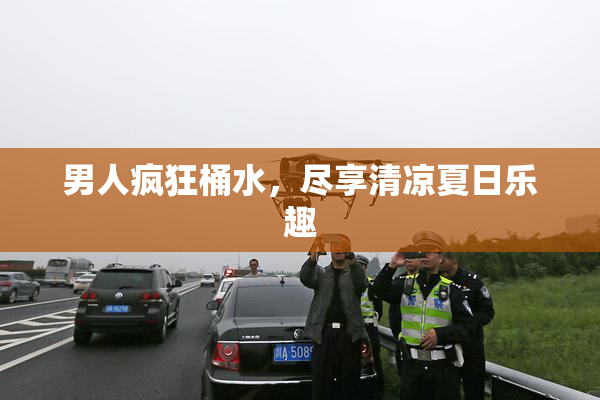 男人疯狂桶水，尽享清凉夏日乐趣