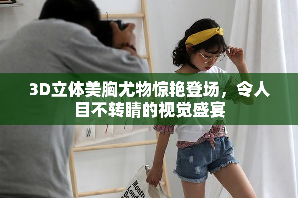 3D立体美胸尤物惊艳登场，令人目不转睛的视觉盛宴