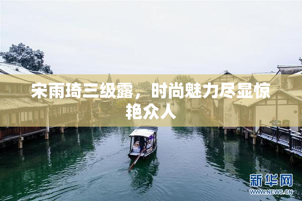宋雨琦三级露，时尚魅力尽显惊艳众人