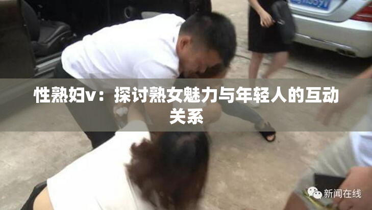性熟妇v：探讨熟女魅力与年轻人的互动关系