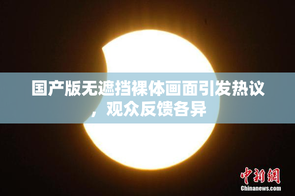 国产版无遮挡裸体画面引发热议，观众反馈各异
