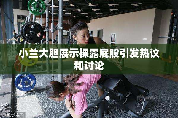 小兰大胆展示裸露屁股引发热议和讨论