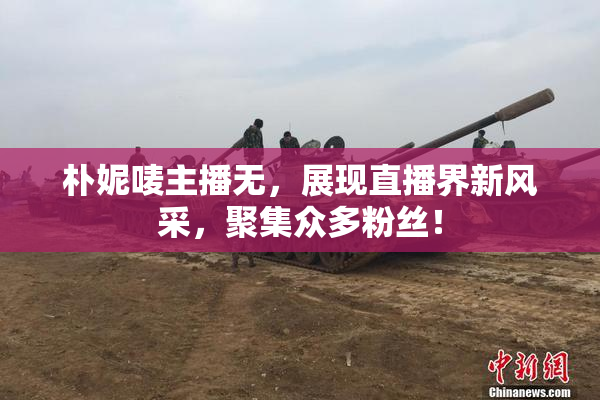 朴妮唛主播无，展现直播界新风采，聚集众多粉丝！