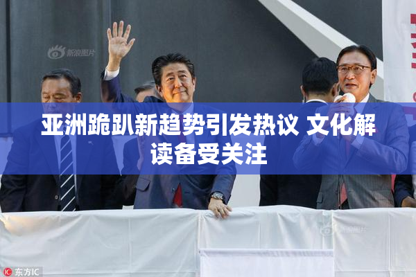 亚洲跪趴新趋势引发热议 文化解读备受关注