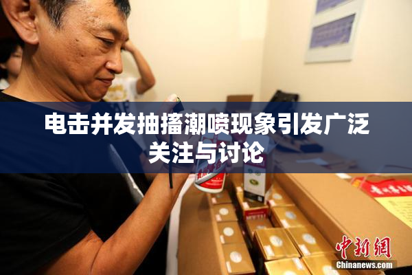 电击并发抽搐潮喷现象引发广泛关注与讨论