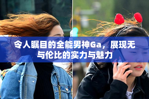 令人瞩目的全能男神Ga，展现无与伦比的实力与魅力