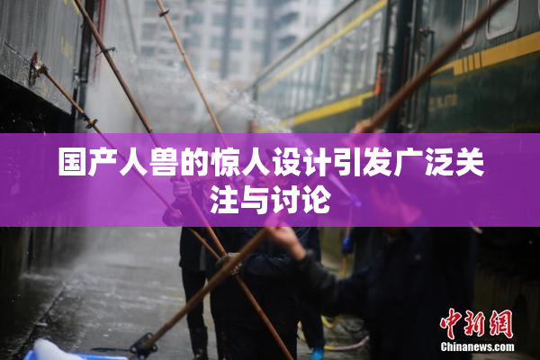 国产人兽的惊人设计引发广泛关注与讨论