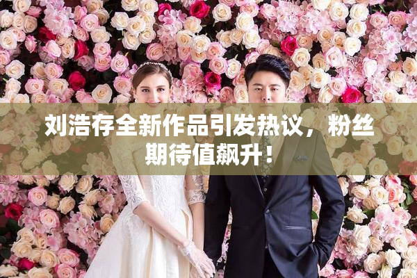 刘浩存全新作品引发热议，粉丝期待值飙升！