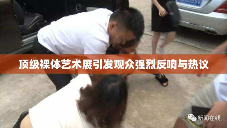 顶级裸体艺术展引发观众强烈反响与热议