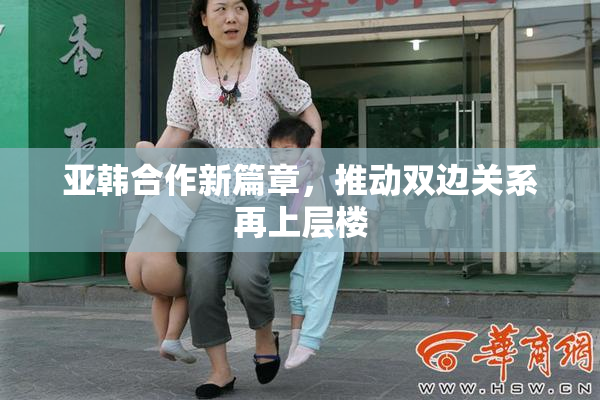亚韩合作新篇章，推动双边关系再上层楼