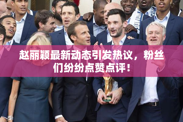 赵丽颖最新动态引发热议，粉丝们纷纷点赞点评！