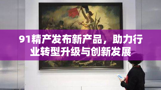 91精产发布新产品，助力行业转型升级与创新发展