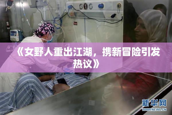 《女野人重出江湖，携新冒险引发热议》