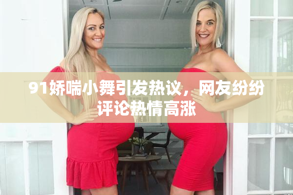 91娇喘小舞引发热议，网友纷纷评论热情高涨