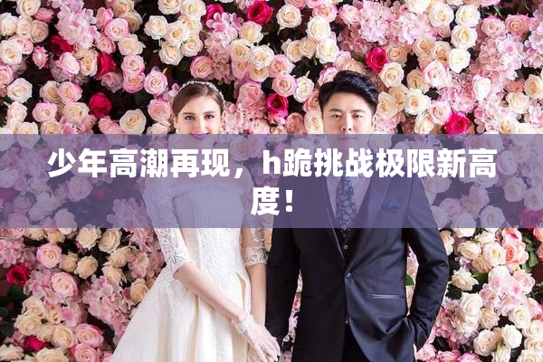 少年高潮再现，h跪挑战极限新高度！