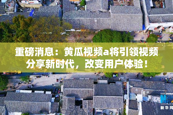 重磅消息：黄瓜视频a将引领视频分享新时代，改变用户体验！