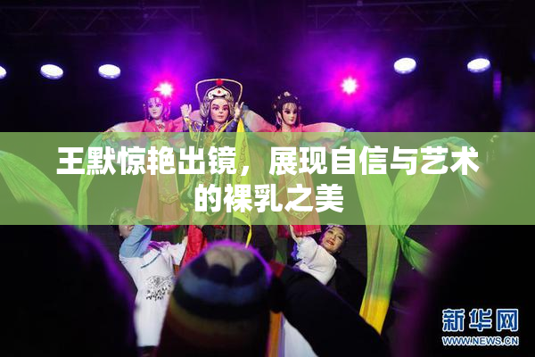 王默惊艳出镜，展现自信与艺术的裸乳之美