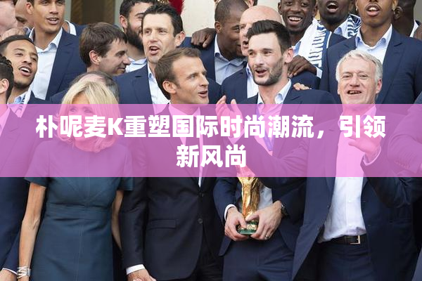 朴呢麦K重塑国际时尚潮流，引领新风尚