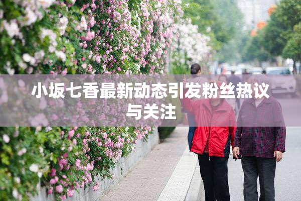 小坂七香最新动态引发粉丝热议与关注
