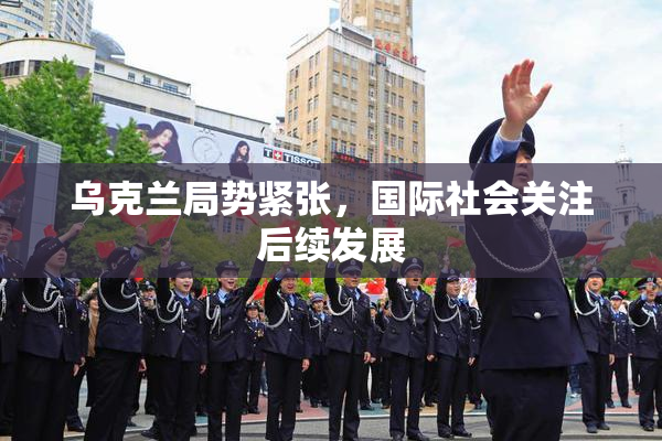 乌克兰局势紧张，国际社会关注后续发展