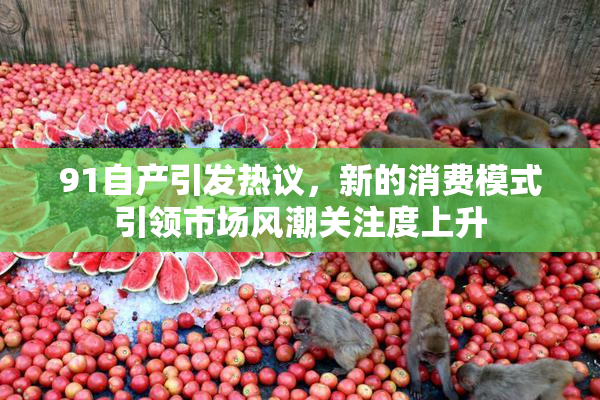 91自产引发热议，新的消费模式引领市场风潮关注度上升