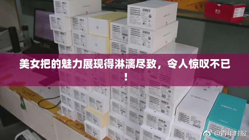 美女把的魅力展现得淋漓尽致，令人惊叹不已！