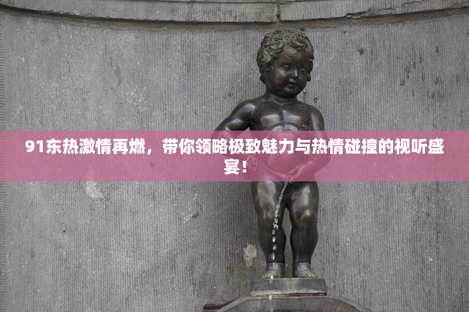 91东热激情再燃，带你领略极致魅力与热情碰撞的视听盛宴！