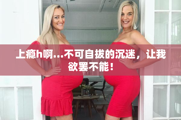 上瘾h啊…不可自拔的沉迷，让我欲罢不能！
