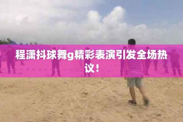 程潇抖球舞g精彩表演引发全场热议！