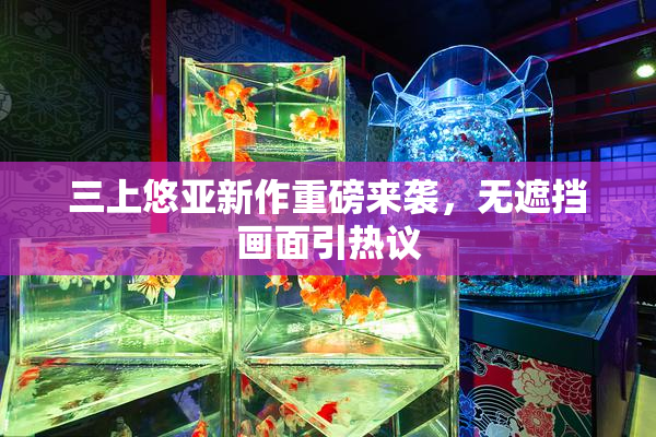 三上悠亚新作重磅来袭，无遮挡画面引热议