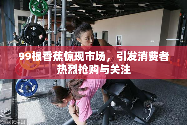 99根香蕉惊现市场，引发消费者热烈抢购与关注