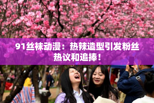 91丝袜动漫：热辣造型引发粉丝热议和追捧！