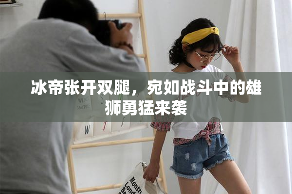 冰帝张开双腿，宛如战斗中的雄狮勇猛来袭