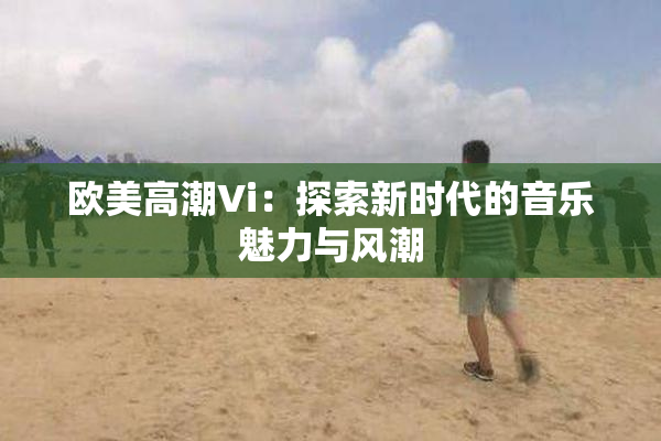 欧美高潮Vi：探索新时代的音乐魅力与风潮