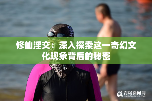 修仙淫交：深入探索这一奇幻文化现象背后的秘密