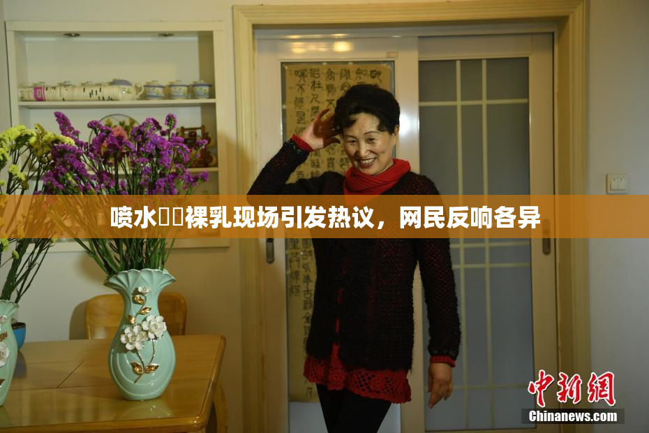 喷水❌‌裸乳现场引发热议，网民反响各异
