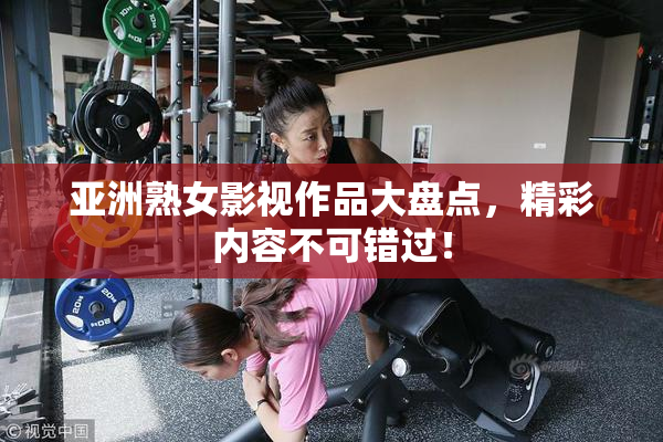 亚洲熟女影视作品大盘点，精彩内容不可错过！